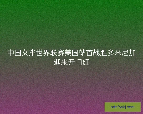 中国女排世界联赛美国站首战胜多米尼加迎来开门红