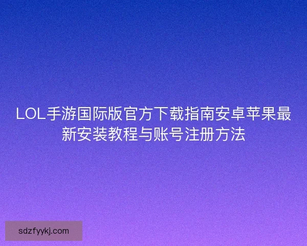 LOL手游国际版官方下载指南安卓苹果最新安装教程与账号注册方法