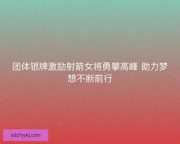 团体银牌激励射箭女将勇攀高峰 助力梦想不断前行
